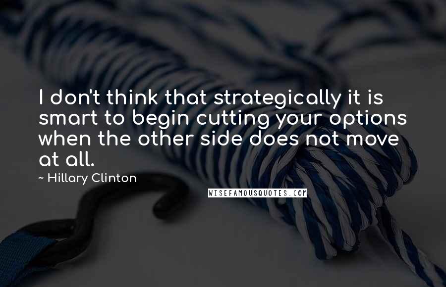 Hillary Clinton Quotes: I don't think that strategically it is smart to begin cutting your options when the other side does not move at all.