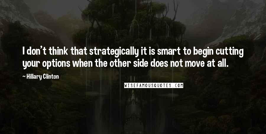 Hillary Clinton Quotes: I don't think that strategically it is smart to begin cutting your options when the other side does not move at all.