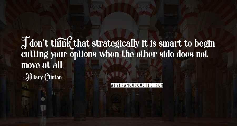 Hillary Clinton Quotes: I don't think that strategically it is smart to begin cutting your options when the other side does not move at all.