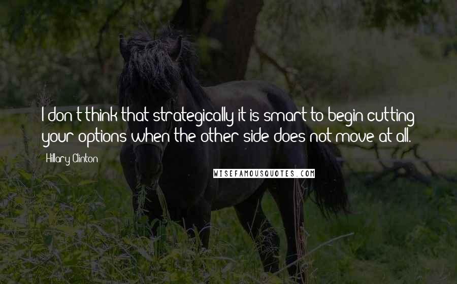 Hillary Clinton Quotes: I don't think that strategically it is smart to begin cutting your options when the other side does not move at all.