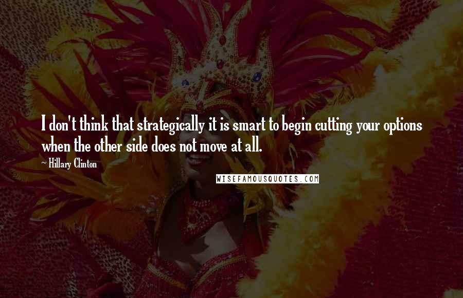 Hillary Clinton Quotes: I don't think that strategically it is smart to begin cutting your options when the other side does not move at all.