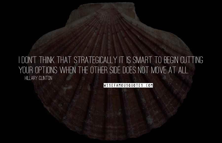 Hillary Clinton Quotes: I don't think that strategically it is smart to begin cutting your options when the other side does not move at all.