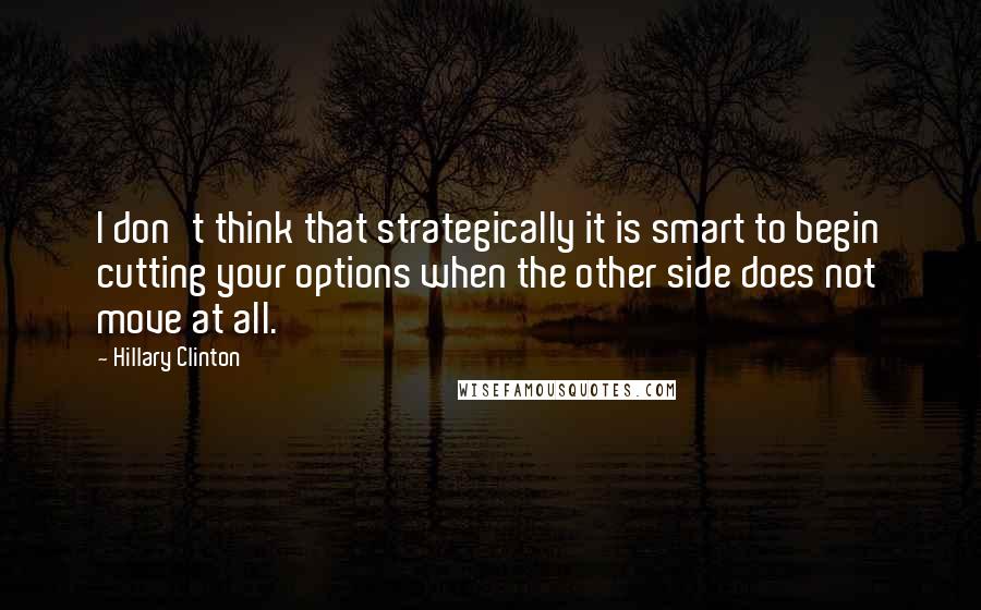 Hillary Clinton Quotes: I don't think that strategically it is smart to begin cutting your options when the other side does not move at all.