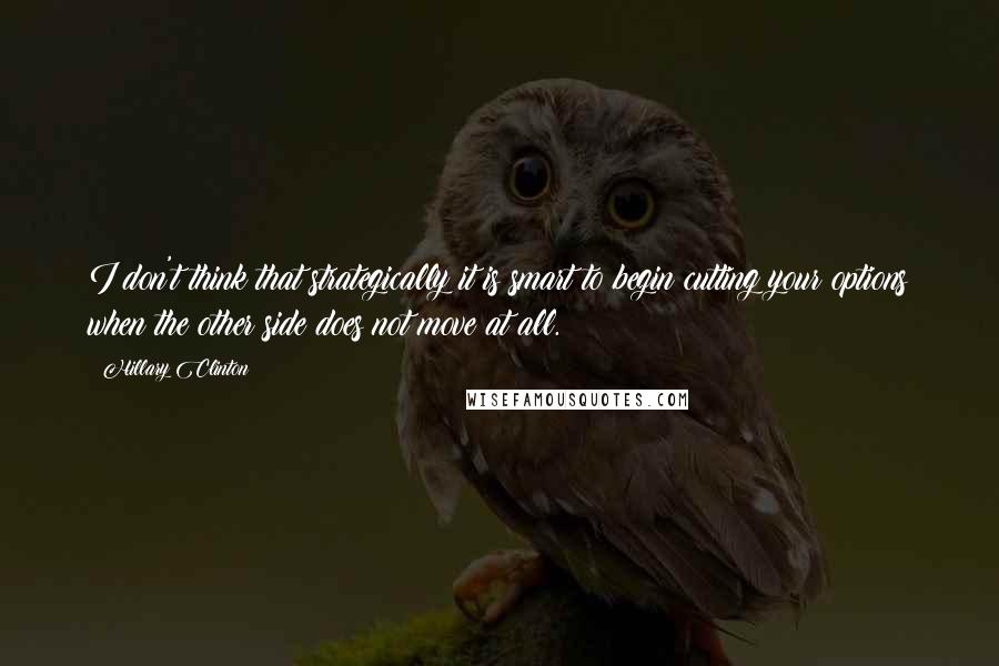 Hillary Clinton Quotes: I don't think that strategically it is smart to begin cutting your options when the other side does not move at all.