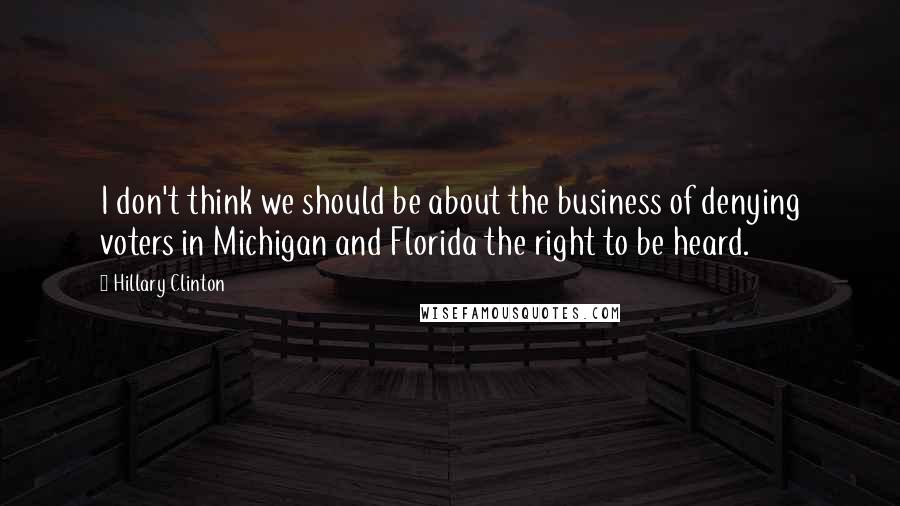 Hillary Clinton Quotes: I don't think we should be about the business of denying voters in Michigan and Florida the right to be heard.