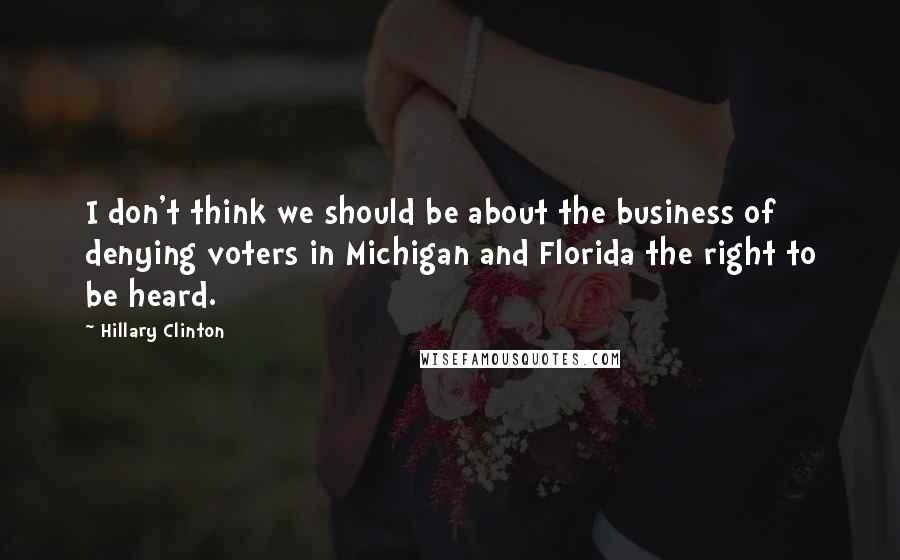 Hillary Clinton Quotes: I don't think we should be about the business of denying voters in Michigan and Florida the right to be heard.