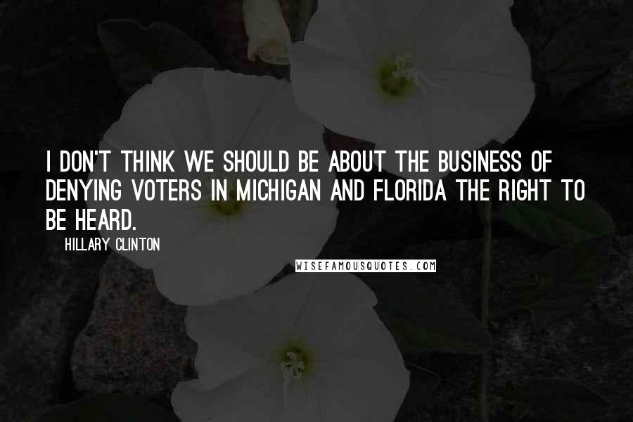 Hillary Clinton Quotes: I don't think we should be about the business of denying voters in Michigan and Florida the right to be heard.