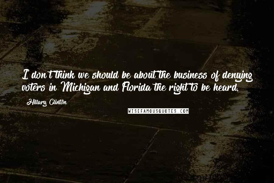 Hillary Clinton Quotes: I don't think we should be about the business of denying voters in Michigan and Florida the right to be heard.