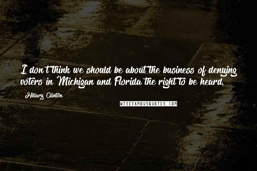 Hillary Clinton Quotes: I don't think we should be about the business of denying voters in Michigan and Florida the right to be heard.