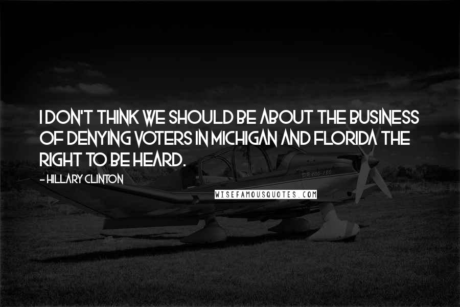 Hillary Clinton Quotes: I don't think we should be about the business of denying voters in Michigan and Florida the right to be heard.