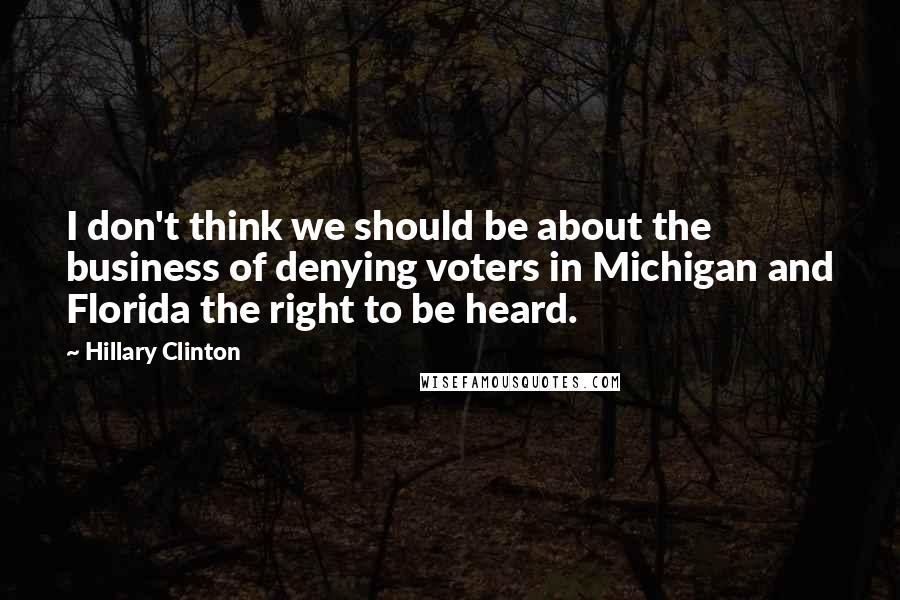 Hillary Clinton Quotes: I don't think we should be about the business of denying voters in Michigan and Florida the right to be heard.