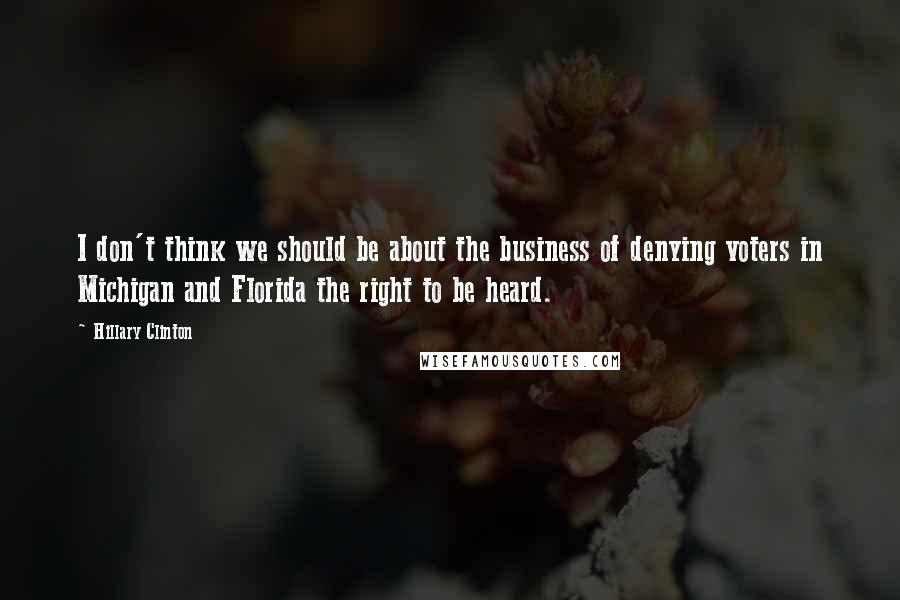 Hillary Clinton Quotes: I don't think we should be about the business of denying voters in Michigan and Florida the right to be heard.