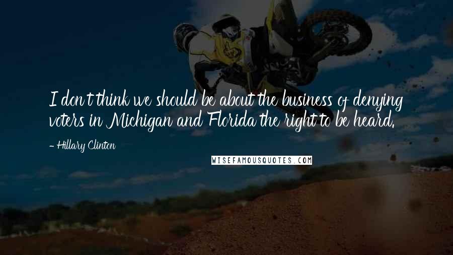 Hillary Clinton Quotes: I don't think we should be about the business of denying voters in Michigan and Florida the right to be heard.