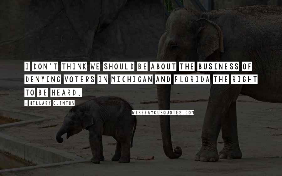 Hillary Clinton Quotes: I don't think we should be about the business of denying voters in Michigan and Florida the right to be heard.