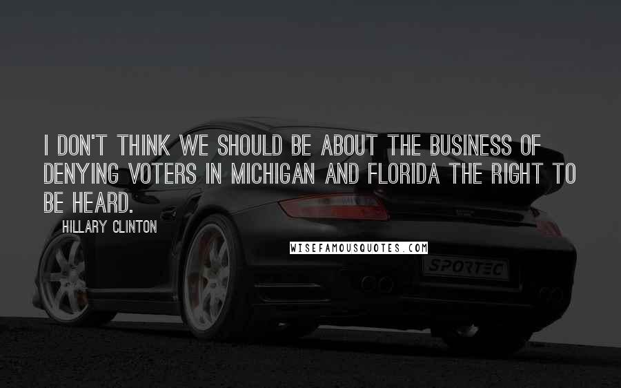 Hillary Clinton Quotes: I don't think we should be about the business of denying voters in Michigan and Florida the right to be heard.