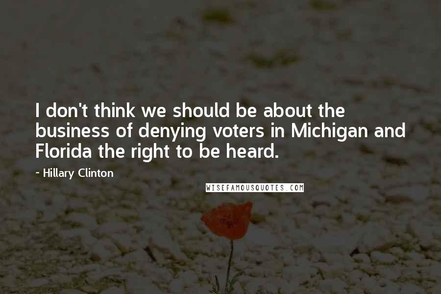 Hillary Clinton Quotes: I don't think we should be about the business of denying voters in Michigan and Florida the right to be heard.