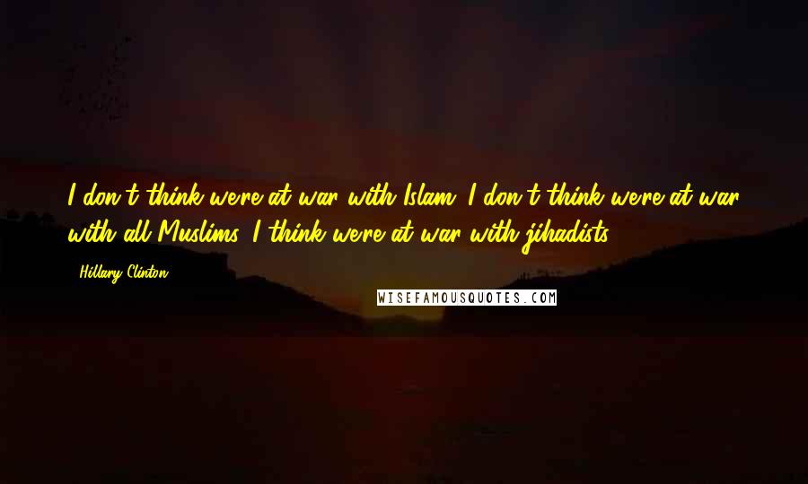 Hillary Clinton Quotes: I don't think we're at war with Islam. I don't think we're at war with all Muslims. I think we're at war with jihadists.