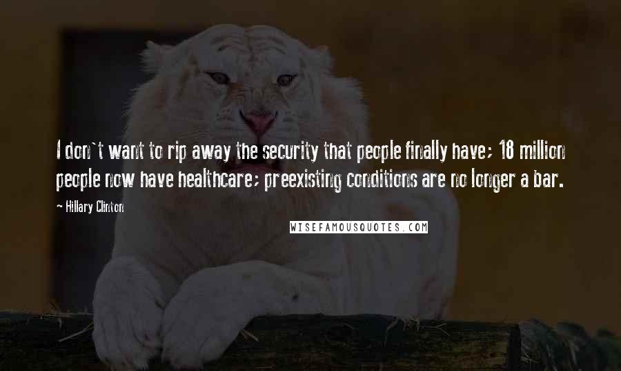 Hillary Clinton Quotes: I don't want to rip away the security that people finally have; 18 million people now have healthcare; preexisting conditions are no longer a bar.