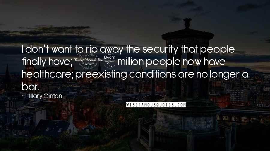 Hillary Clinton Quotes: I don't want to rip away the security that people finally have; 18 million people now have healthcare; preexisting conditions are no longer a bar.