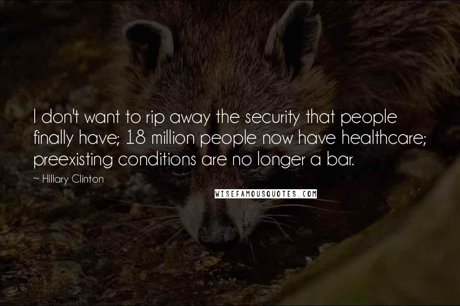 Hillary Clinton Quotes: I don't want to rip away the security that people finally have; 18 million people now have healthcare; preexisting conditions are no longer a bar.