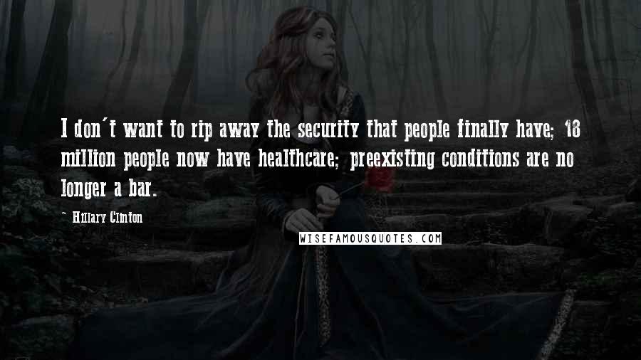 Hillary Clinton Quotes: I don't want to rip away the security that people finally have; 18 million people now have healthcare; preexisting conditions are no longer a bar.