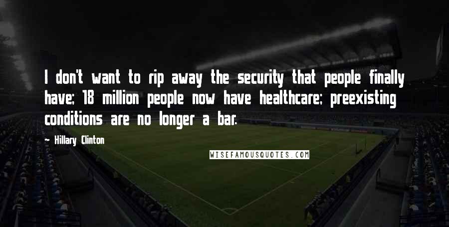 Hillary Clinton Quotes: I don't want to rip away the security that people finally have; 18 million people now have healthcare; preexisting conditions are no longer a bar.