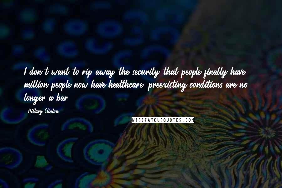 Hillary Clinton Quotes: I don't want to rip away the security that people finally have; 18 million people now have healthcare; preexisting conditions are no longer a bar.