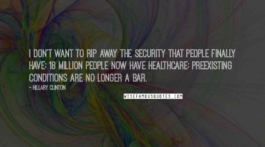 Hillary Clinton Quotes: I don't want to rip away the security that people finally have; 18 million people now have healthcare; preexisting conditions are no longer a bar.