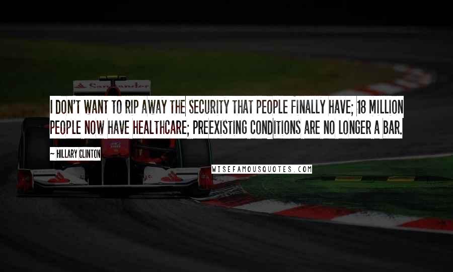 Hillary Clinton Quotes: I don't want to rip away the security that people finally have; 18 million people now have healthcare; preexisting conditions are no longer a bar.