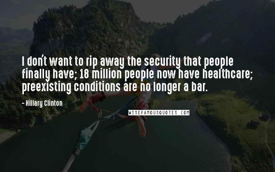 Hillary Clinton Quotes: I don't want to rip away the security that people finally have; 18 million people now have healthcare; preexisting conditions are no longer a bar.