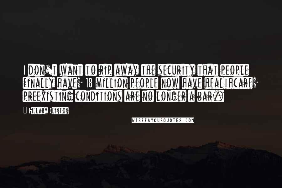 Hillary Clinton Quotes: I don't want to rip away the security that people finally have; 18 million people now have healthcare; preexisting conditions are no longer a bar.