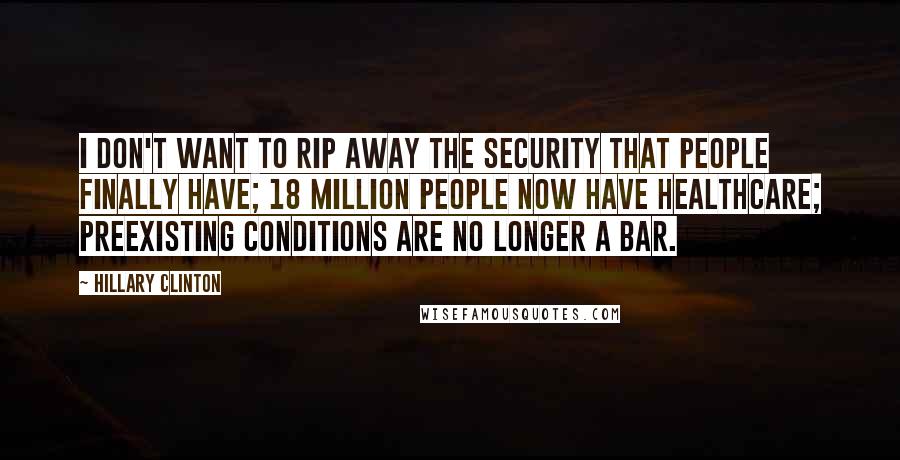 Hillary Clinton Quotes: I don't want to rip away the security that people finally have; 18 million people now have healthcare; preexisting conditions are no longer a bar.