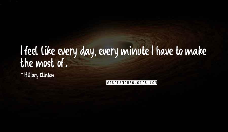 Hillary Clinton Quotes: I feel like every day, every minute I have to make the most of.