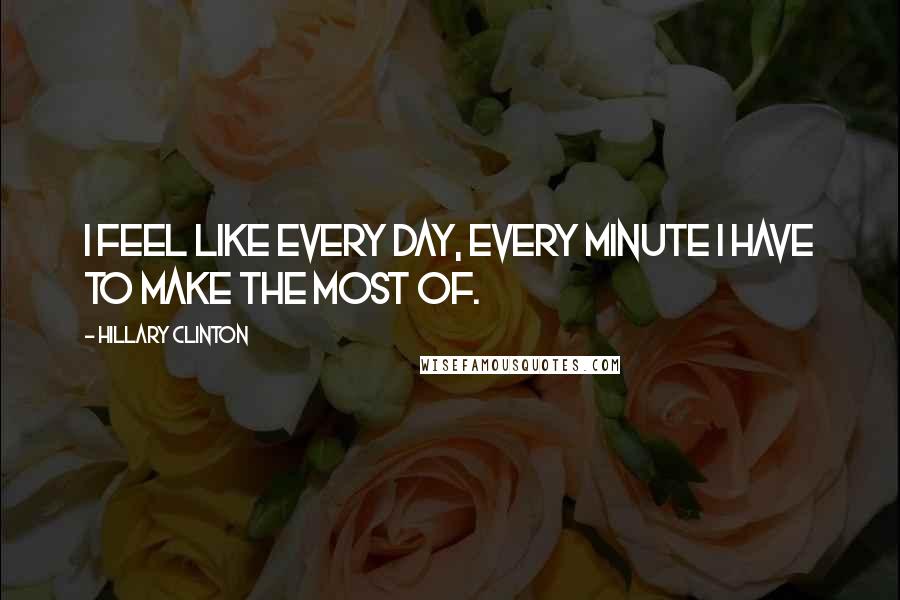 Hillary Clinton Quotes: I feel like every day, every minute I have to make the most of.