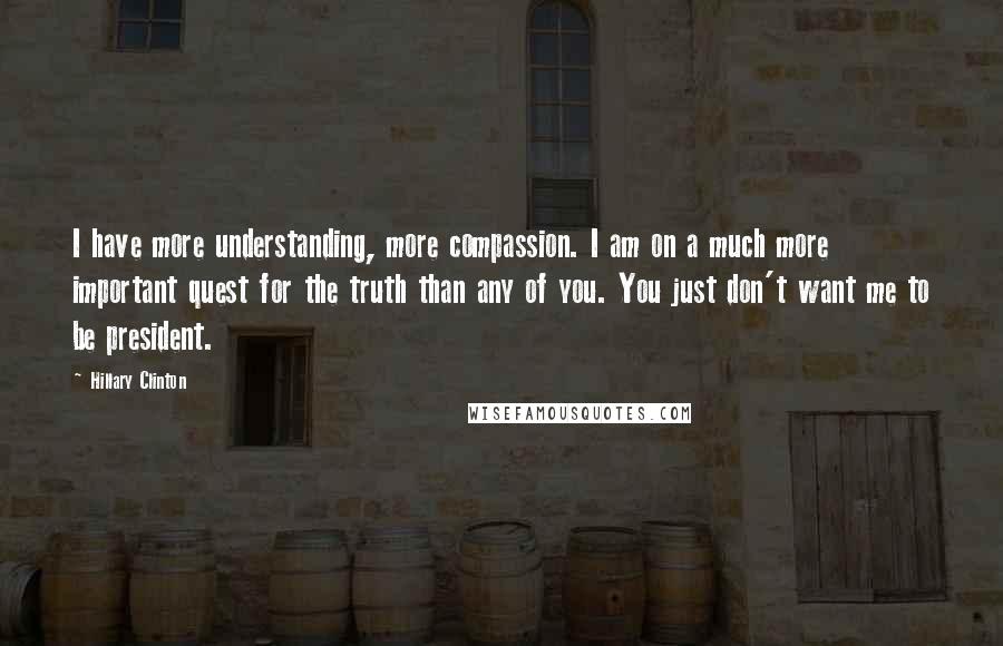 Hillary Clinton Quotes: I have more understanding, more compassion. I am on a much more important quest for the truth than any of you. You just don't want me to be president.
