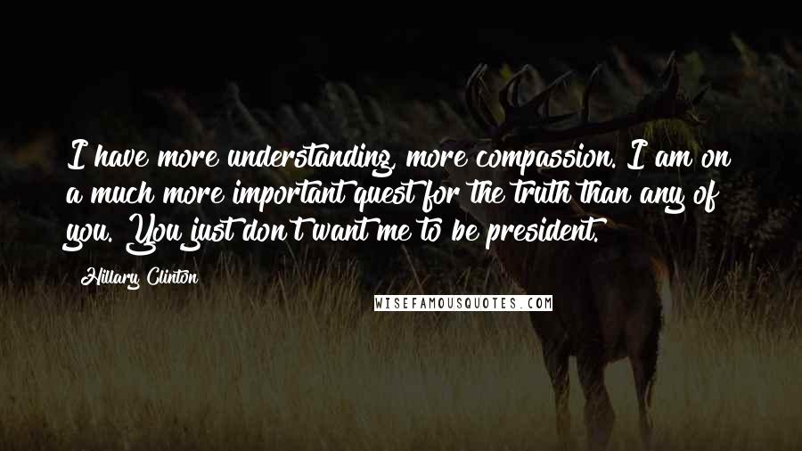 Hillary Clinton Quotes: I have more understanding, more compassion. I am on a much more important quest for the truth than any of you. You just don't want me to be president.