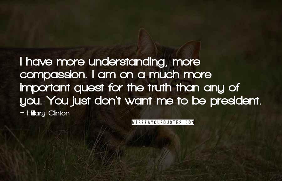 Hillary Clinton Quotes: I have more understanding, more compassion. I am on a much more important quest for the truth than any of you. You just don't want me to be president.