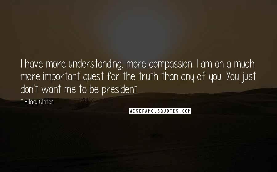 Hillary Clinton Quotes: I have more understanding, more compassion. I am on a much more important quest for the truth than any of you. You just don't want me to be president.