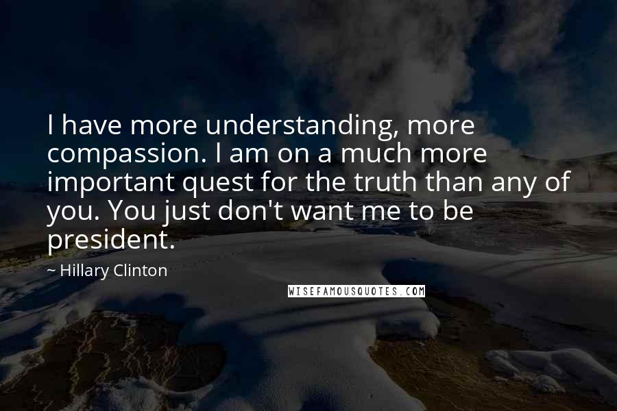 Hillary Clinton Quotes: I have more understanding, more compassion. I am on a much more important quest for the truth than any of you. You just don't want me to be president.