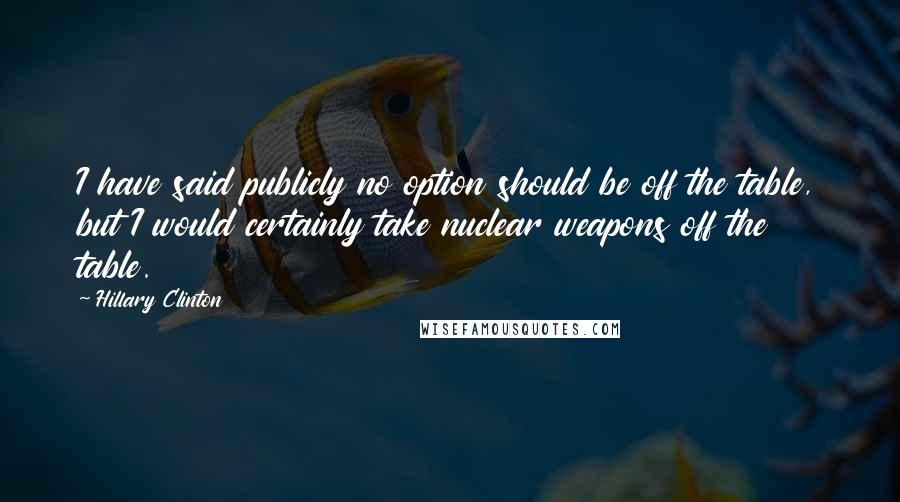 Hillary Clinton Quotes: I have said publicly no option should be off the table, but I would certainly take nuclear weapons off the table.