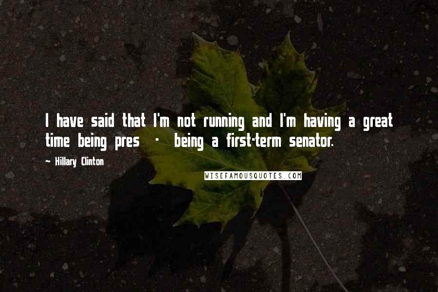 Hillary Clinton Quotes: I have said that I'm not running and I'm having a great time being pres  -  being a first-term senator.