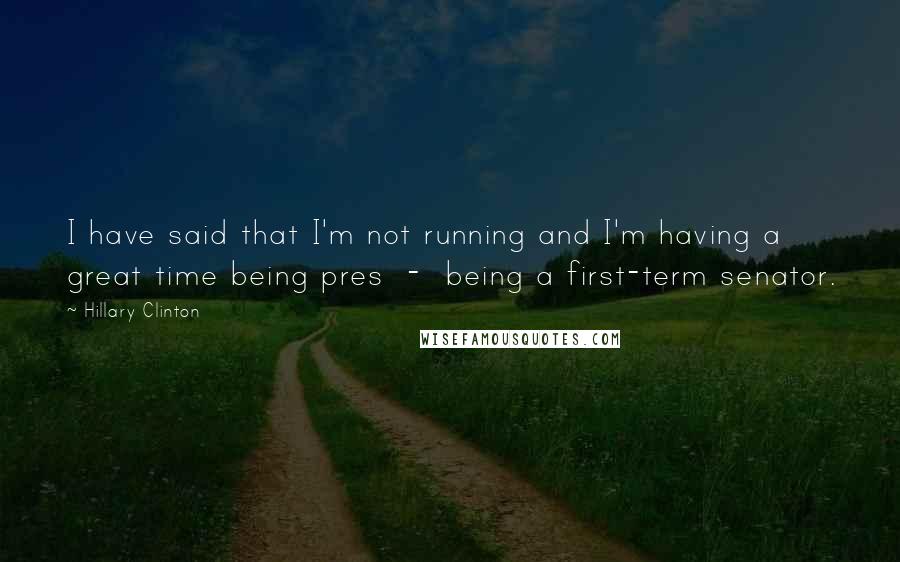 Hillary Clinton Quotes: I have said that I'm not running and I'm having a great time being pres  -  being a first-term senator.