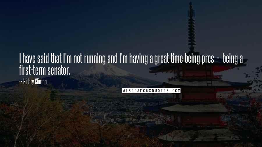 Hillary Clinton Quotes: I have said that I'm not running and I'm having a great time being pres  -  being a first-term senator.