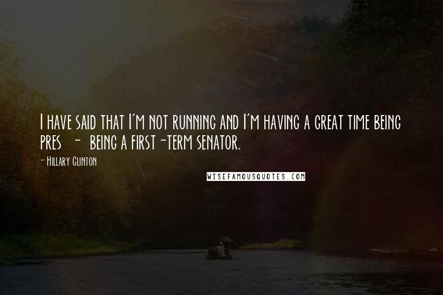 Hillary Clinton Quotes: I have said that I'm not running and I'm having a great time being pres  -  being a first-term senator.