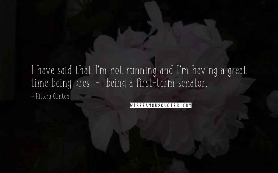 Hillary Clinton Quotes: I have said that I'm not running and I'm having a great time being pres  -  being a first-term senator.