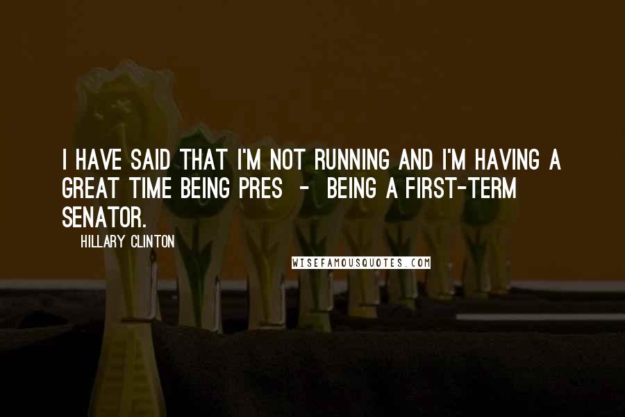 Hillary Clinton Quotes: I have said that I'm not running and I'm having a great time being pres  -  being a first-term senator.