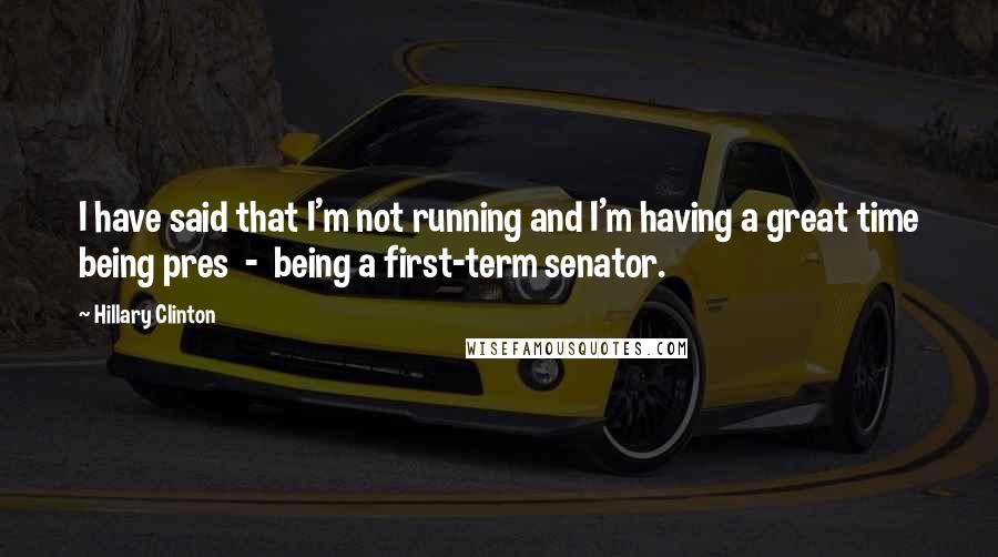 Hillary Clinton Quotes: I have said that I'm not running and I'm having a great time being pres  -  being a first-term senator.