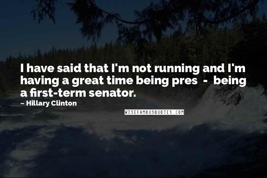 Hillary Clinton Quotes: I have said that I'm not running and I'm having a great time being pres  -  being a first-term senator.