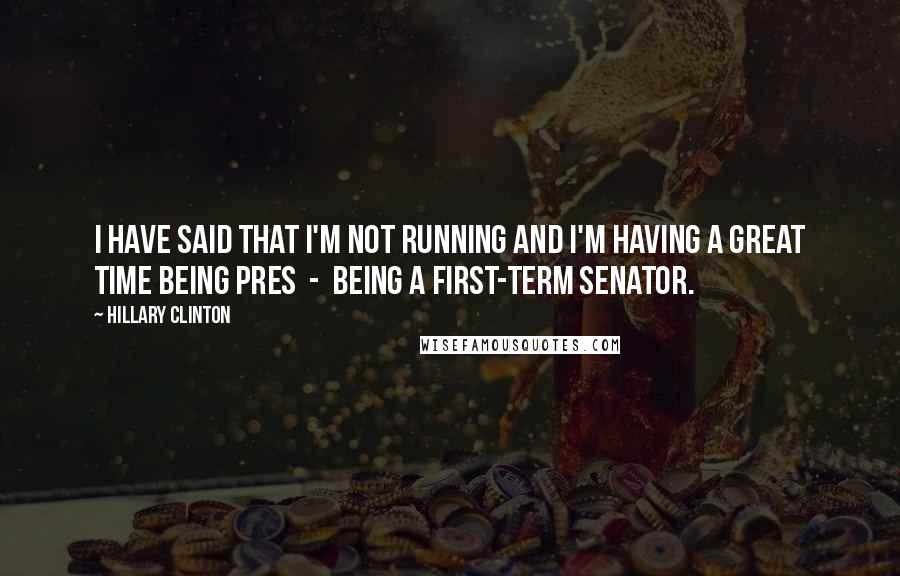 Hillary Clinton Quotes: I have said that I'm not running and I'm having a great time being pres  -  being a first-term senator.