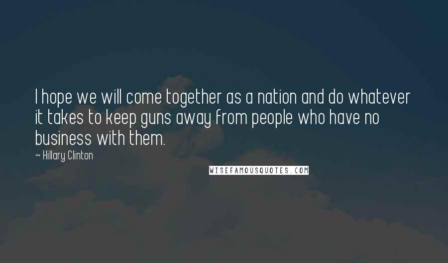 Hillary Clinton Quotes: I hope we will come together as a nation and do whatever it takes to keep guns away from people who have no business with them.